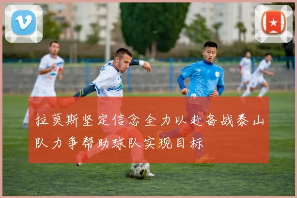 拉莫斯坚定信念全力以赴备战泰山队力争帮助球队实现目标