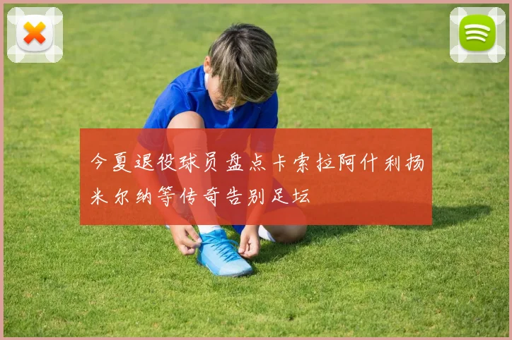 今夏退役球员盘点卡索拉阿什利扬米尔纳等传奇告别足坛