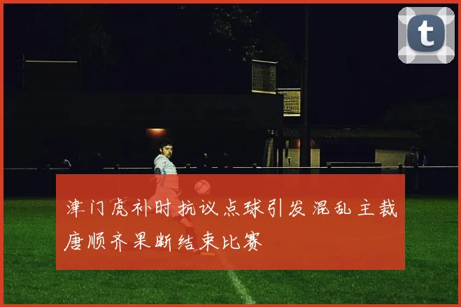 津门虎补时抗议点球引发混乱主裁唐顺齐果断结束比赛
