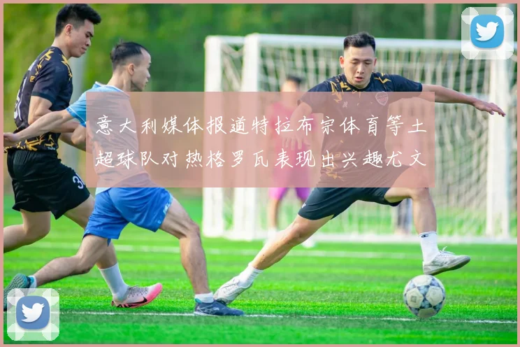 意大利媒体报道特拉布宗体育等土超球队对热格罗瓦表现出兴趣尤文图斯愿意出售这名球员