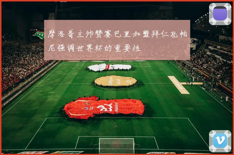 摩洛哥主帅赞赛巴里加盟拜仁孔帕尼强调世界杯的重要性