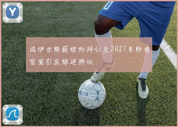 诺伊尔降薪续约拜仁至2027年即将官宣引发球迷热议