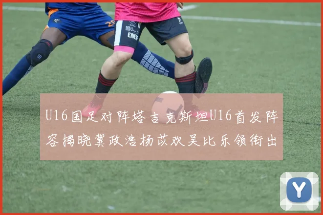 U16国足对阵塔吉克斯坦U16首发阵容揭晓冀政浩杨苡欢吴比乐领衔出战