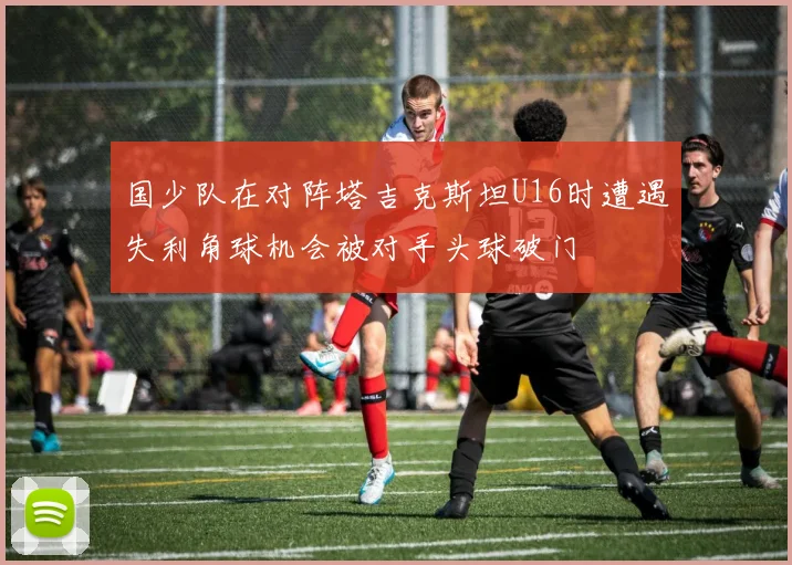 国少队在对阵塔吉克斯坦U16时遭遇失利角球机会被对手头球破门