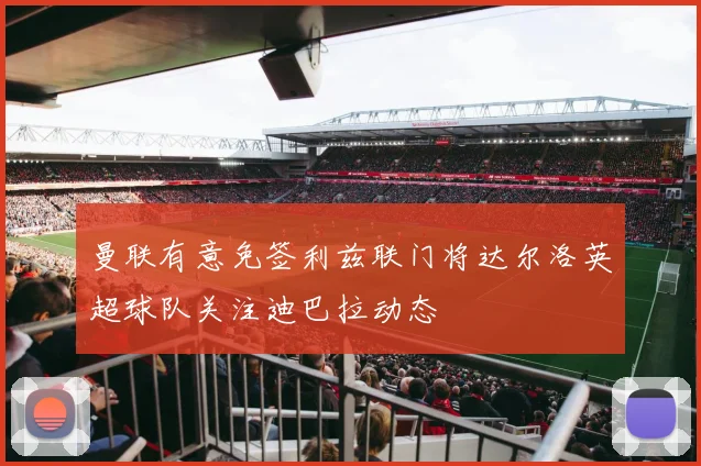 曼联有意免签利兹联门将达尔洛英超球队关注迪巴拉动态
