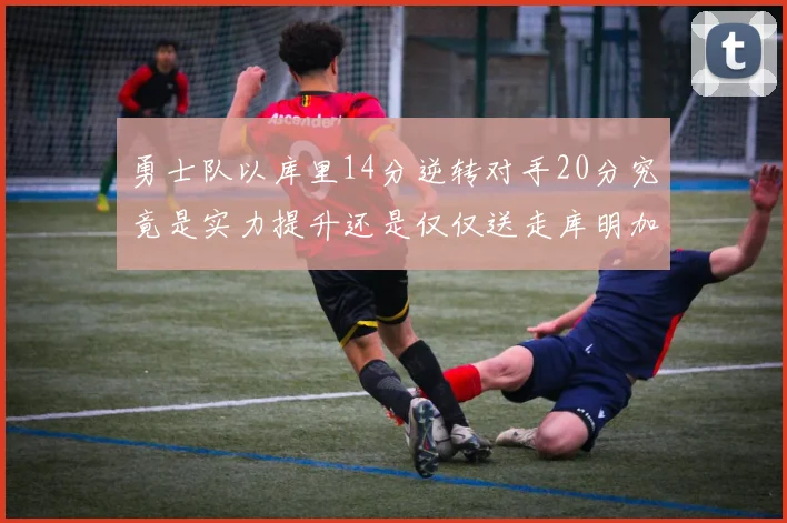 勇士队以库里14分逆转对手20分究竟是实力提升还是仅仅送走库明加的结果