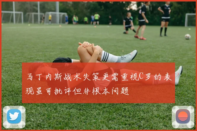 马丁内斯战术失策更需重视C罗的表现虽可批评但非根本问题