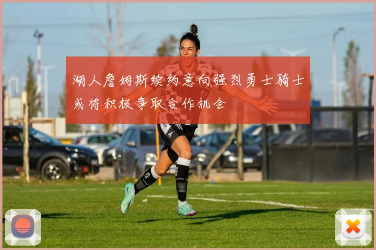 湖人詹姆斯续约意向强烈勇士骑士或将积极争取合作机会