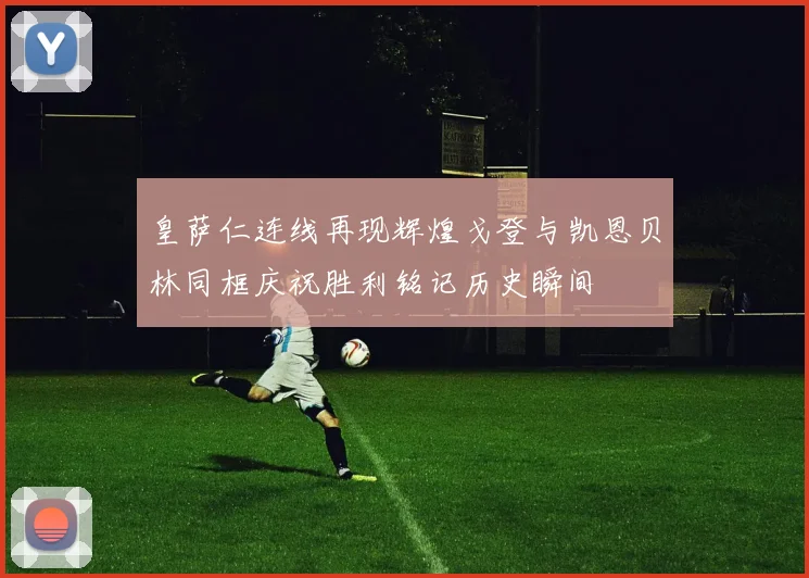 皇萨仁连线再现辉煌戈登与凯恩贝林同框庆祝胜利铭记历史瞬间